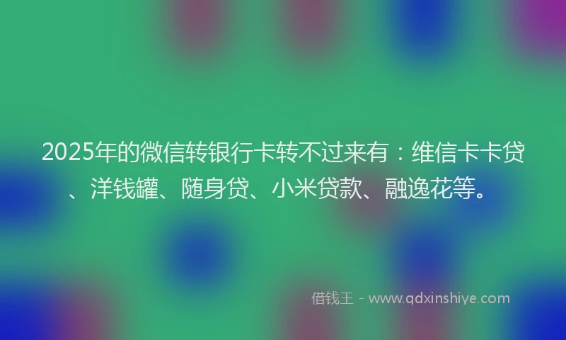 2025年的微信转银行卡转不过来有：维信卡卡贷、洋钱罐、随身贷、小米贷款、融逸花等。