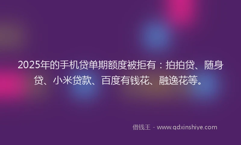 2025年的手机贷单期额度被拒有：拍拍贷、随身贷、小米贷款、百度有钱花、融逸花等。