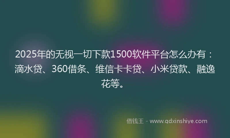 2025年的无视一切下款1500软件平台怎么办有：滴水贷、360借条、维信卡卡贷、小米贷款、融逸花等。