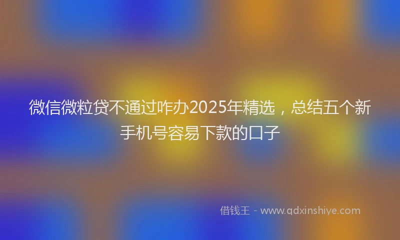 微信微粒贷不通过咋办2025年精选，总结五个新手机号容易下款的口子