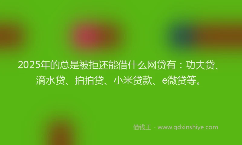 2025年的总是被拒还能借什么网贷有：功夫贷、滴水贷、拍拍贷、小米贷款、e微贷等。