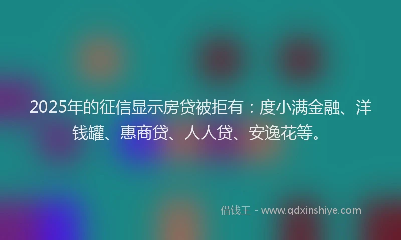2025年的征信显示房贷被拒有：度小满金融、洋钱罐、惠商贷、人人贷、安逸花等。
