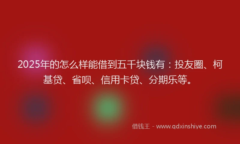 2025年的怎么样能借到五千块钱有：投友圈、柯基贷、省呗、信用卡贷、分期乐等。