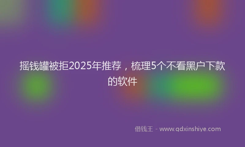 摇钱罐被拒2025年推荐，梳理5个不看黑户下款的软件