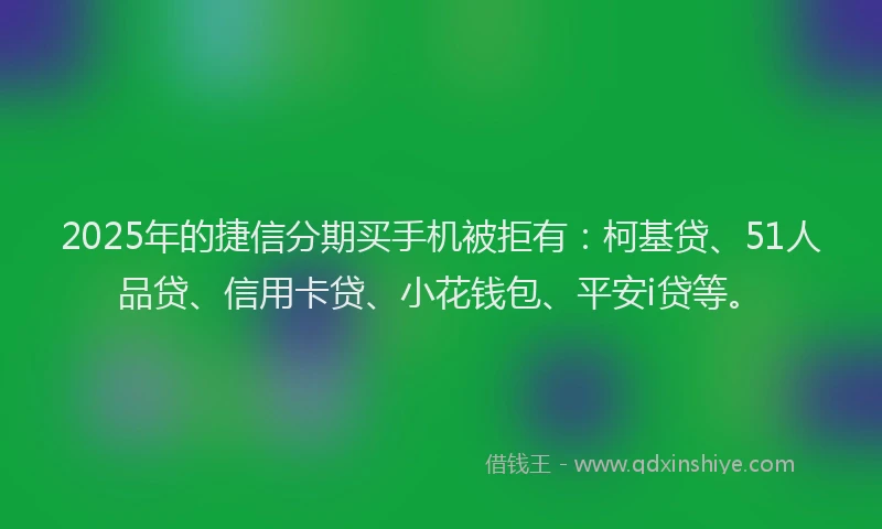 2025年的捷信分期买手机被拒有：柯基贷、51人品贷、信用卡贷、小花钱包、平安i贷等。