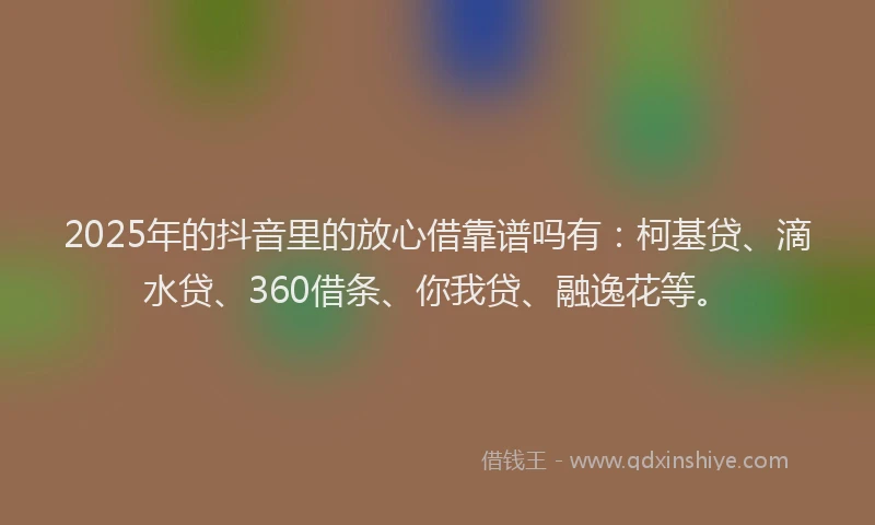 2025年的抖音里的放心借靠谱吗有：柯基贷、滴水贷、360借条、你我贷、融逸花等。