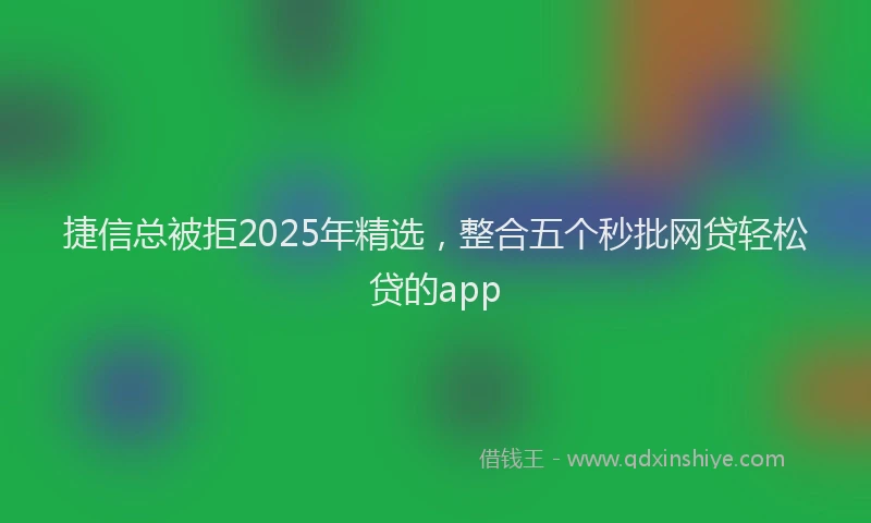 捷信总被拒2025年精选，整合五个秒批网贷轻松贷的app