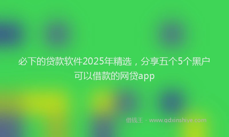 必下的贷款软件2025年精选，分享五个5个黑户可以借款的网贷app