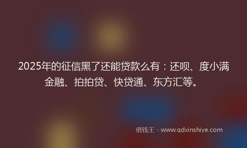 2025年的征信黑了还能贷款么有：还呗、度小满金融、拍拍贷、快贷通、东方汇等。
