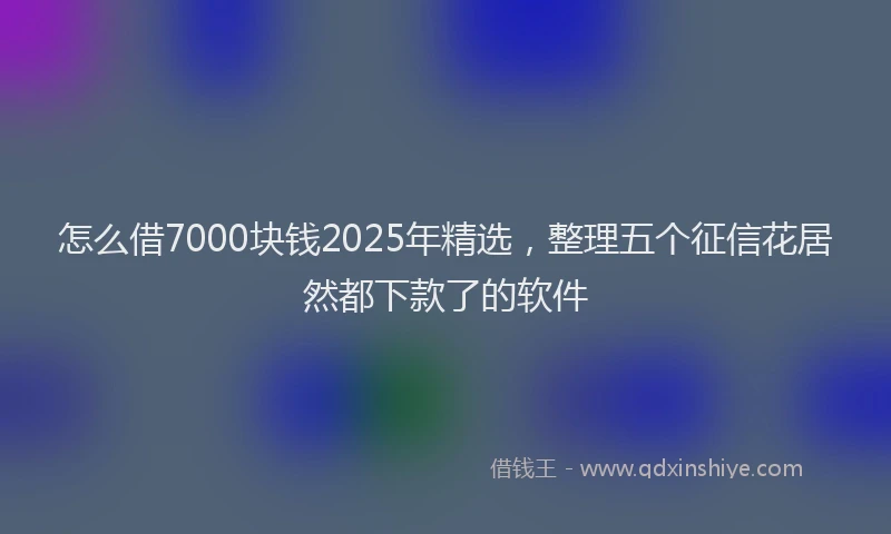 怎么借7000块钱2025年精选，整理五个征信花居然都下款了的软件
