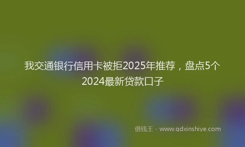 我交通银行信用卡被拒2025年推荐，盘点5个2024最新贷款口子