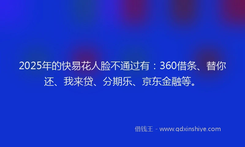 2025年的快易花人脸不通过有：360借条、替你还、我来贷、分期乐、京东金融等。