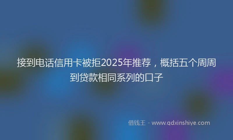 接到电话信用卡被拒2025年推荐，概括五个周周到贷款相同系列的口子