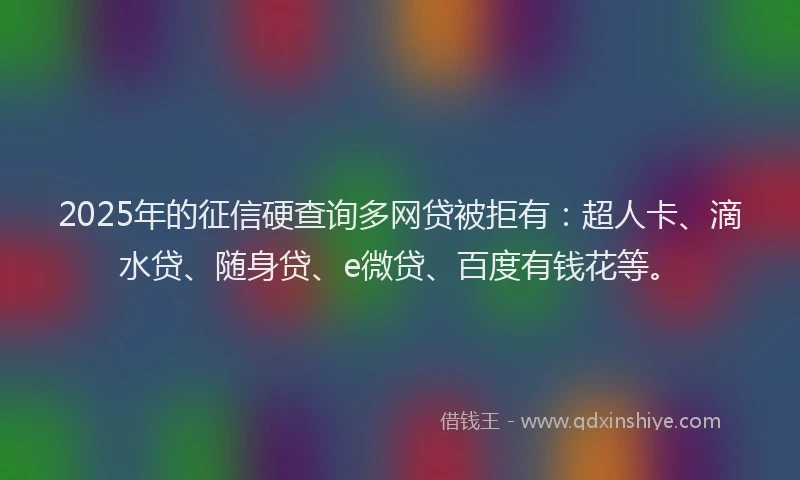 2025年的征信硬查询多网贷被拒有：超人卡、滴水贷、随身贷、e微贷、百度有钱花等。