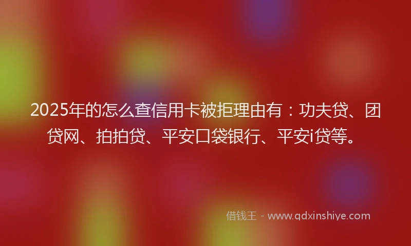 2025年的怎么查信用卡被拒理由有：功夫贷、团贷网、拍拍贷、平安口袋银行、平安i贷等。