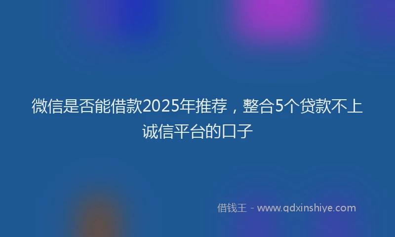 微信是否能借款2025年推荐，整合5个贷款不上诚信平台的口子