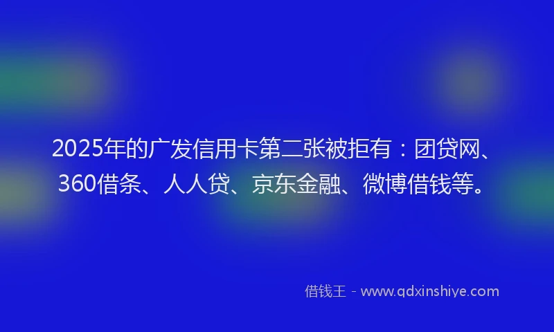 2025年的广发信用卡第二张被拒有：团贷网、360借条、人人贷、京东金融、微博借钱等。