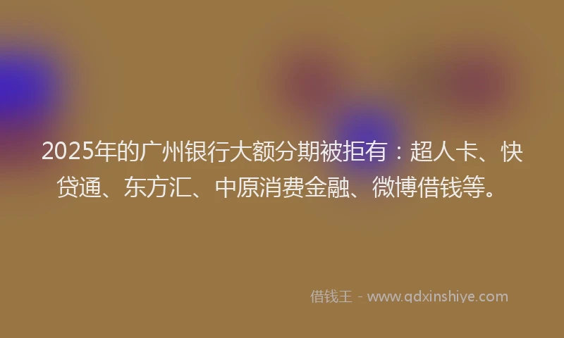 2025年的广州银行大额分期被拒有：超人卡、快贷通、东方汇、中原消费金融、微博借钱等。