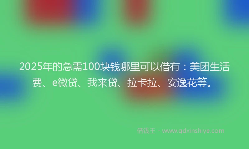 2025年的急需100块钱哪里可以借有：美团生活费、e微贷、我来贷、拉卡拉、安逸花等。