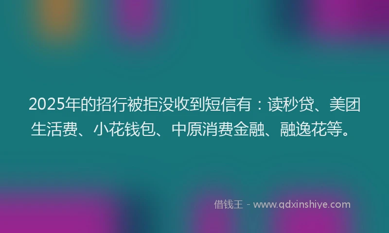 2025年的招行被拒没收到短信有：读秒贷、美团生活费、小花钱包、中原消费金融、融逸花等。