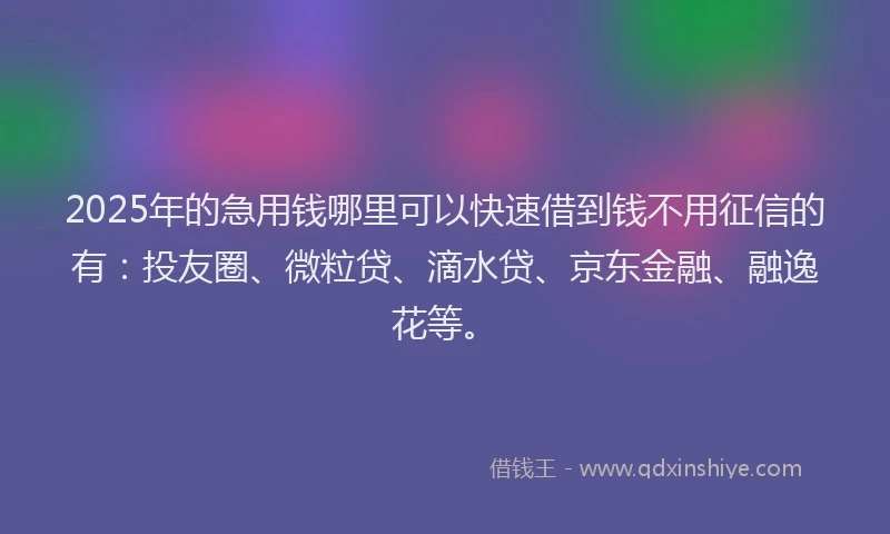 2025年的急用钱哪里可以快速借到钱不用征信的有：投友圈、微粒贷、滴水贷、京东金融、融逸花等。