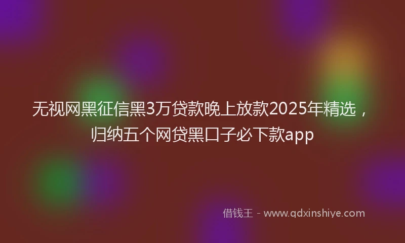 无视网黑征信黑3万贷款晚上放款2025年精选，归纳五个网贷黑口子必下款app