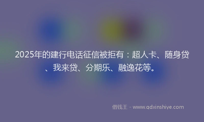 2025年的建行电话征信被拒有：超人卡、随身贷、我来贷、分期乐、融逸花等。