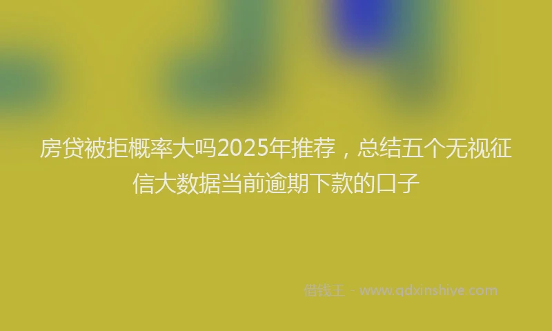 房贷被拒概率大吗2025年推荐，总结五个无视征信大数据当前逾期下款的口子