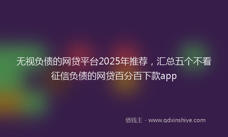 无视负债的网贷平台2025年推荐，汇总五个不看征信负债的网贷百分百下款app