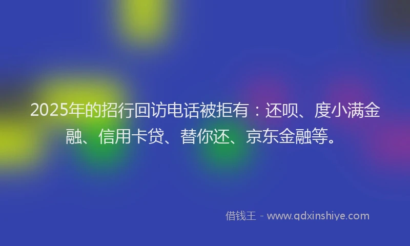 2025年的招行回访电话被拒有：还呗、度小满金融、信用卡贷、替你还、京东金融等。