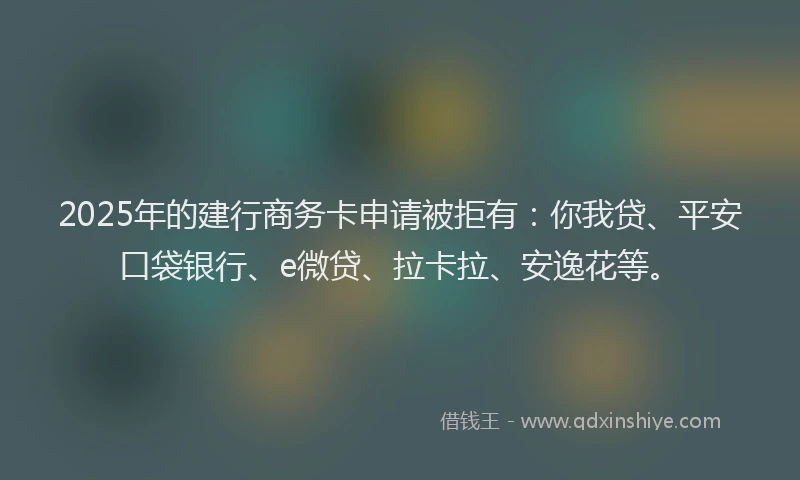 2025年的建行商务卡申请被拒有：你我贷、平安口袋银行、e微贷、拉卡拉、安逸花等。