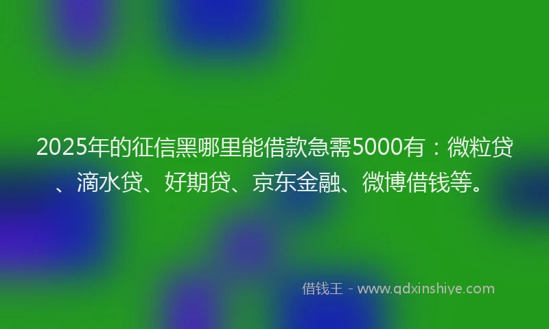 2025年的征信黑哪里能借款急需5000有：微粒贷、滴水贷、好期贷、京东金融、微博借钱等。