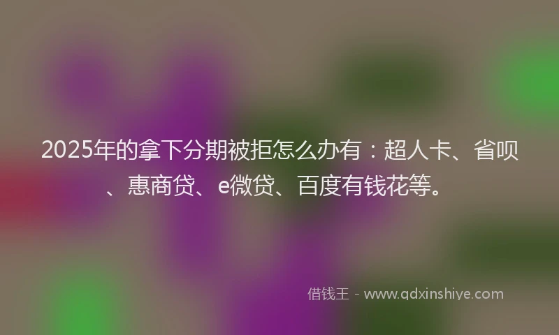 2025年的拿下分期被拒怎么办有：超人卡、省呗、惠商贷、e微贷、百度有钱花等。