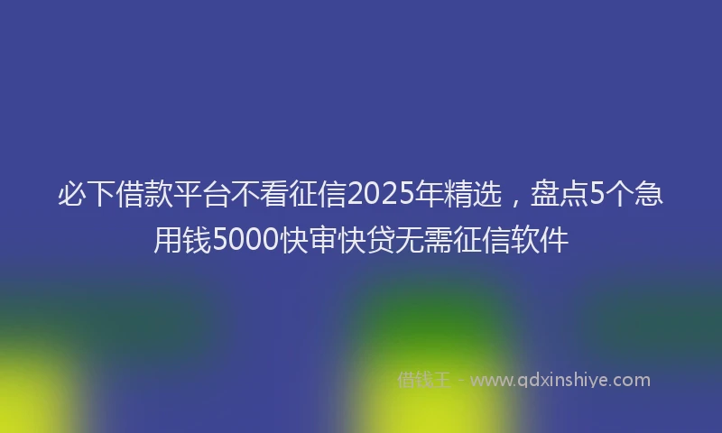 必下借款平台不看征信2025年精选，盘点5个急用钱5000快审快贷无需征信软件