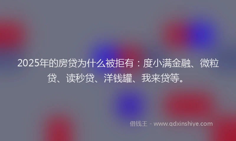 2025年的房贷为什么被拒有：度小满金融、微粒贷、读秒贷、洋钱罐、我来贷等。