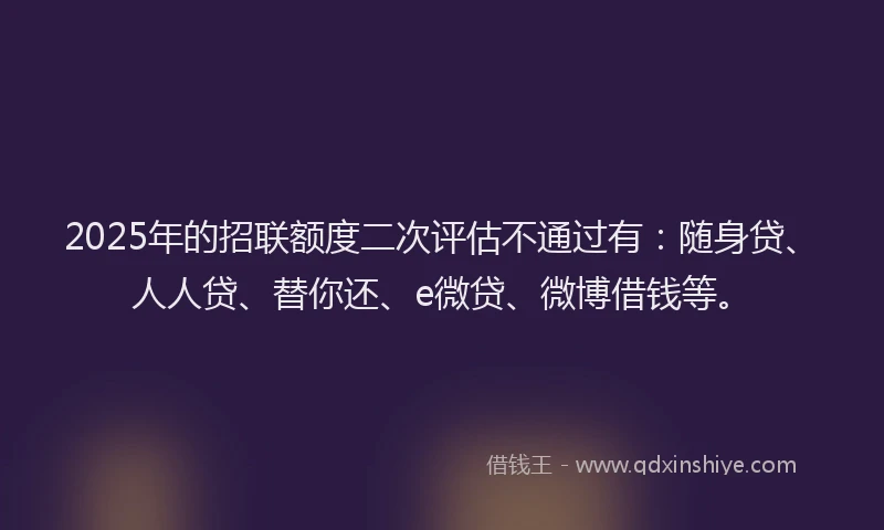 2025年的招联额度二次评估不通过有：随身贷、人人贷、替你还、e微贷、微博借钱等。