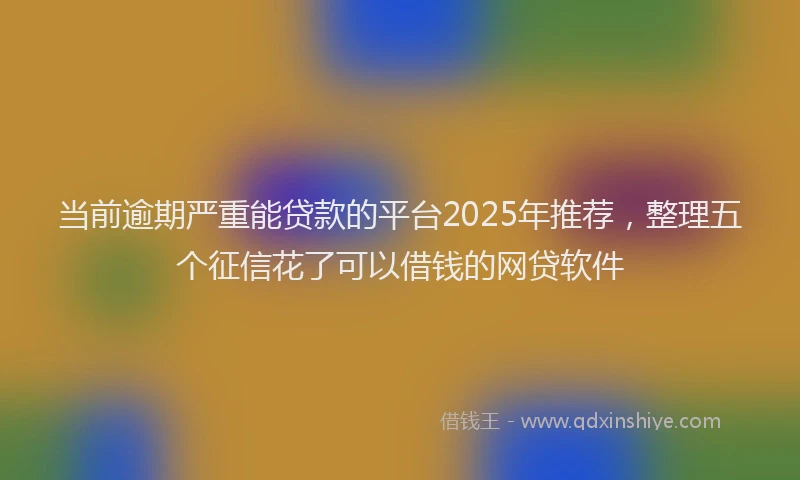 当前逾期严重能贷款的平台2025年推荐，整理五个征信花了可以借钱的网贷软件