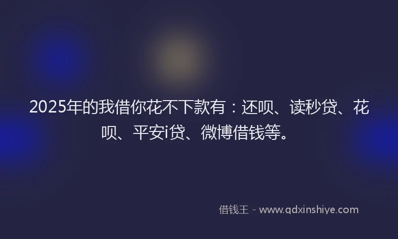 2025年的我借你花不下款有：还呗、读秒贷、花呗、平安i贷、微博借钱等。