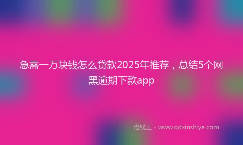 急需一万块钱怎么贷款2025年推荐，总结5个网黑逾期下款app