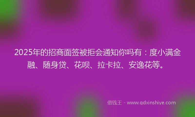 2025年的招商面签被拒会通知你吗有：度小满金融、随身贷、花呗、拉卡拉、安逸花等。