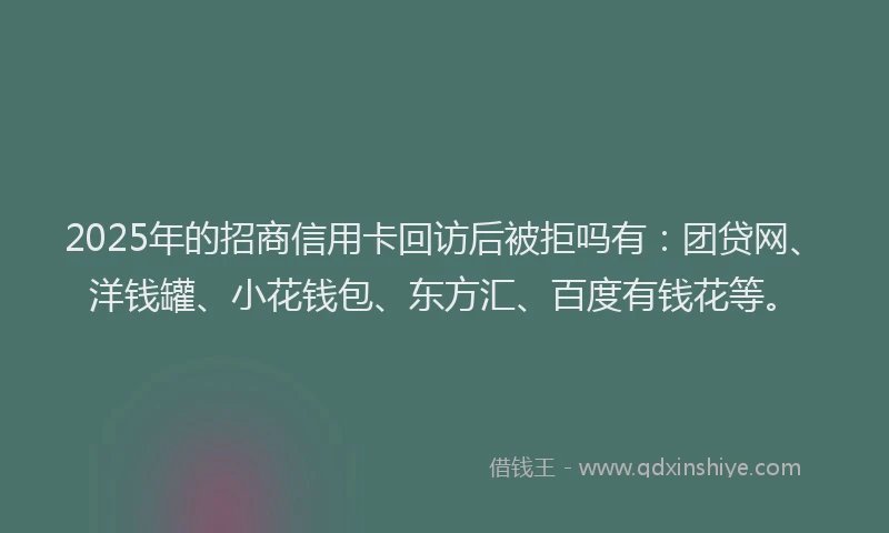 2025年的招商信用卡回访后被拒吗有：团贷网、洋钱罐、小花钱包、东方汇、百度有钱花等。