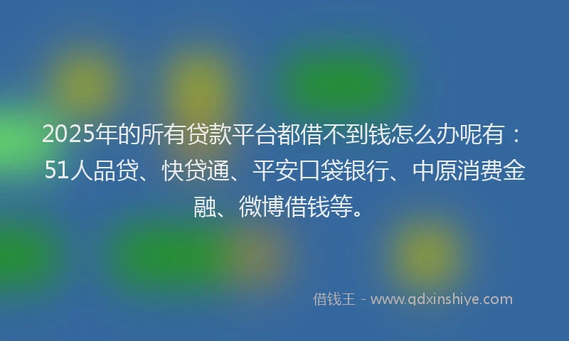 2025年的所有贷款平台都借不到钱怎么办呢有：51人品贷、快贷通、平安口袋银行、中原消费金融、微博借钱等。