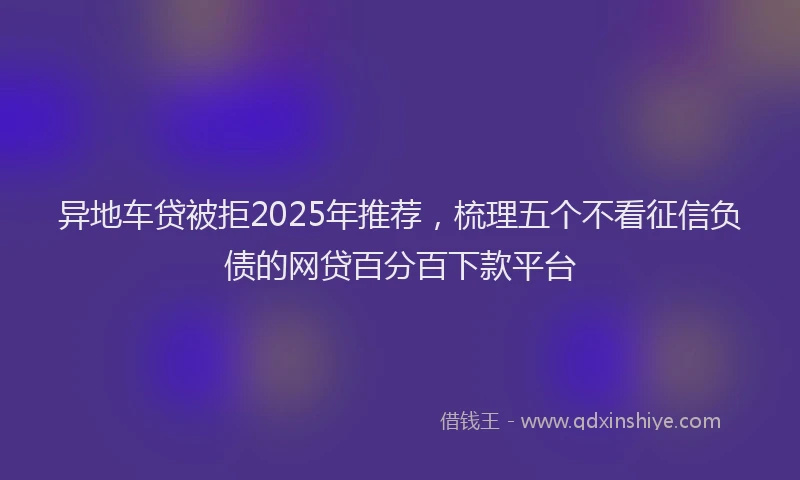 异地车贷被拒2025年推荐，梳理五个不看征信负债的网贷百分百下款平台