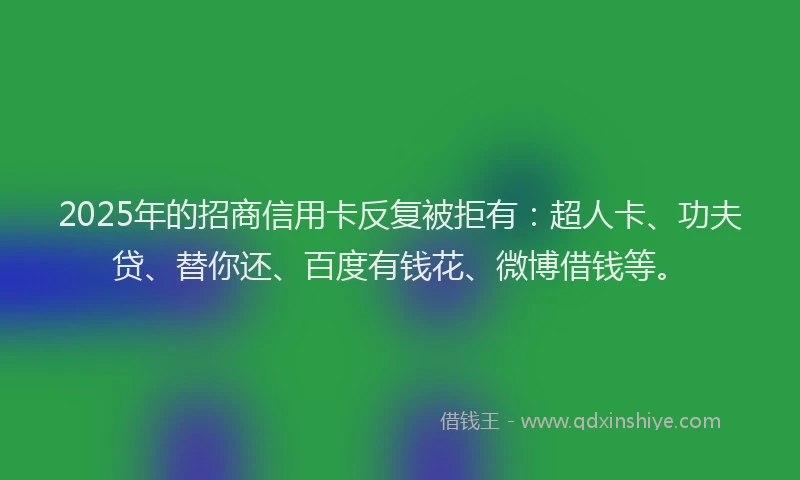 2025年的招商信用卡反复被拒有：超人卡、功夫贷、替你还、百度有钱花、微博借钱等。