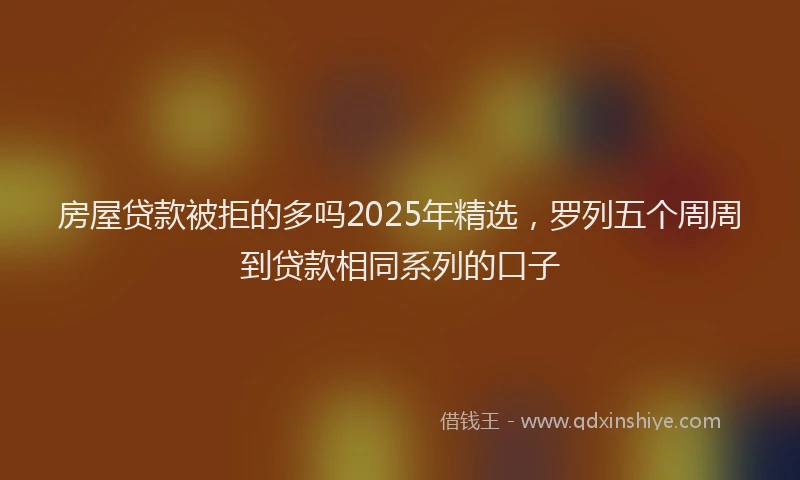 房屋贷款被拒的多吗2025年精选，罗列五个周周到贷款相同系列的口子