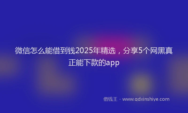 微信怎么能借到钱2025年精选，分享5个网黑真正能下款的app