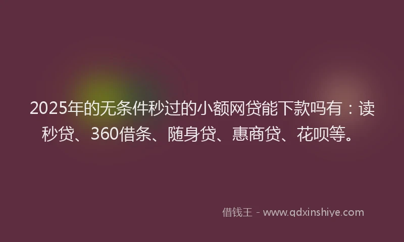 2025年的无条件秒过的小额网贷能下款吗有：读秒贷、360借条、随身贷、惠商贷、花呗等。
