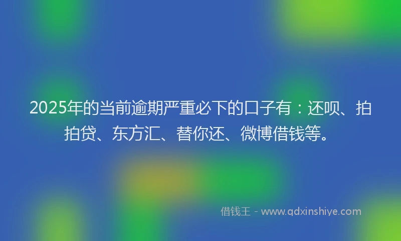 2025年的当前逾期严重必下的口子有：还呗、拍拍贷、东方汇、替你还、微博借钱等。