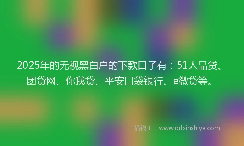 2025年的无视黑白户的下款口子有：51人品贷、团贷网、你我贷、平安口袋银行、e微贷等。