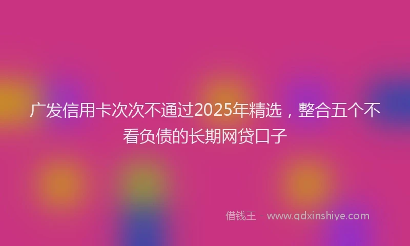 广发信用卡次次不通过2025年精选，整合五个不看负债的长期网贷口子